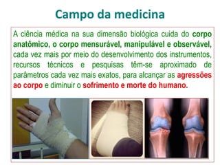 Campo da medicina
A ciência médica na sua dimensão biológica cuida do corpo
anatômico, o corpo mensurável, manipulável e observável,
cada vez mais por meio do desenvolvimento dos instrumentos,
recursos técnicos e pesquisas têm-se aproximado de
parâmetros cada vez mais exatos, para alcançar as agressões
ao corpo e diminuir o sofrimento e morte do humano.
 