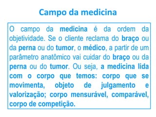Campo da medicina
O campo da medicina é da ordem da
objetividade. Se o cliente reclama do braço ou
da perna ou do tumor, o médico, a partir de um
parâmetro anatômico vai cuidar do braço ou da
perna ou do tumor. Ou seja, a medicina lida
com o corpo que temos: corpo que se
movimenta, objeto de julgamento e
valorização; corpo mensurável, comparável,
corpo de competição.
 