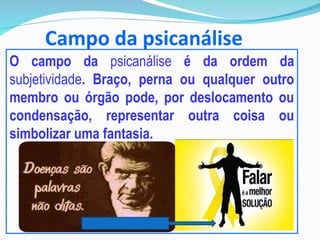 Campo da psicanálise
O campo da psicanálise é da ordem da
subjetividade. Braço, perna ou qualquer outro
membro ou órgão pode, por deslocamento ou
condensação, representar outra coisa ou
simbolizar uma fantasia.
 