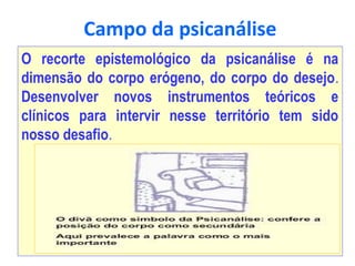 Campo da psicanálise
O recorte epistemológico da psicanálise é na
dimensão do corpo erógeno, do corpo do desejo.
Desenvolver novos instrumentos teóricos e
clínicos para intervir nesse território tem sido
nosso desafio.
 