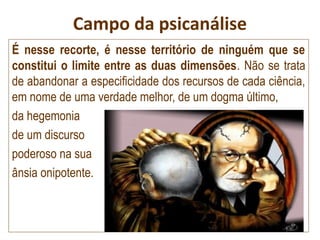 Campo da psicanálise
É nesse recorte, é nesse território de ninguém que se
constitui o limite entre as duas dimensões. Não se trata
de abandonar a especificidade dos recursos de cada ciência,
em nome de uma verdade melhor, de um dogma último,
da hegemonia
de um discurso
poderoso na sua
ânsia onipotente.
 