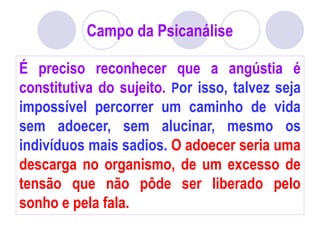 Campo da Psicanálise
É preciso reconhecer que a angústia é
constitutiva do sujeito. Por isso, talvez seja
impossível percorrer um caminho de vida
sem adoecer, sem alucinar, mesmo os
indivíduos mais sadios. O adoecer seria uma
descarga no organismo, de um excesso de
tensão que não pôde ser liberado pelo
sonho e pela fala.
 