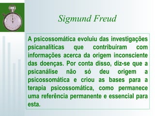 Sigmund Freud
A psicossomática evoluiu das investigações
psicanalíticas que contribuíram com
informações acerca da origem inconsciente
das doenças. Por conta disso, diz-se que a
psicanálise não só deu origem a
psicossomática e criou as bases para a
terapia psicossomática, como permanece
uma referência permanente e essencial para
esta.
 