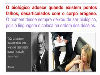 O biológico adoece quando existem pontos
falhos, desarticulados com o corpo erógeno.
O homem desde sempre deixou de ser biológico,
pois a linguagem o coloca na ordem dos desejos.
 