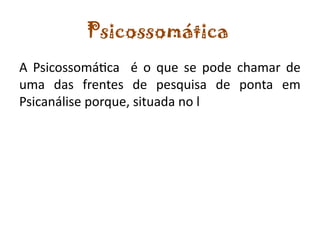 Psicossomática
A Psicossomática é o que se pode chamar de
uma das frentes de pesquisa de ponta em
Psicanálise porque, situada no l
 