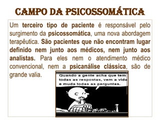 Campo da Psicossomática
Um terceiro tipo de paciente é responsável pelo
surgimento da psicossomática, uma nova abordagem
terapêutica. São pacientes que não encontram lugar
definido nem junto aos médicos, nem junto aos
analistas. Para eles nem o atendimento médico
convencional, nem a psicanálise clássica, são de
grande valia.
 