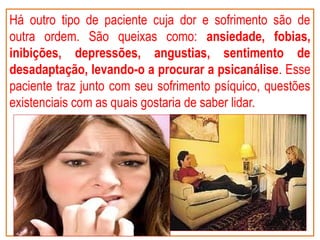 Há outro tipo de paciente cuja dor e sofrimento são de
outra ordem. São queixas como: ansiedade, fobias,
inibições, depressões, angustias, sentimento de
desadaptação, levando-o a procurar a psicanálise. Esse
paciente traz junto com seu sofrimento psíquico, questões
existenciais com as quais gostaria de saber lidar.
 