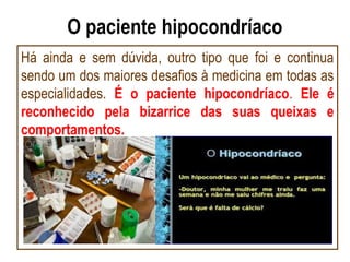 O paciente hipocondríaco
Há ainda e sem dúvida, outro tipo que foi e continua
sendo um dos maiores desafios à medicina em todas as
especialidades. É o paciente hipocondríaco. Ele é
reconhecido pela bizarrice das suas queixas e
comportamentos.
 
