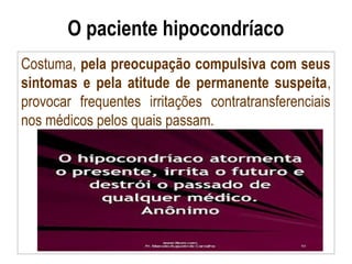 O paciente hipocondríaco
Costuma, pela preocupação compulsiva com seus
sintomas e pela atitude de permanente suspeita,
provocar frequentes irritações contratransferenciais
nos médicos pelos quais passam.
 