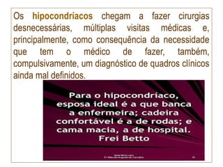 Os hipocondríacos chegam a fazer cirurgias
desnecessárias, múltiplas visitas médicas e,
principalmente, como consequência da necessidade
que tem o médico de fazer, também,
compulsivamente, um diagnóstico de quadros clínicos
ainda mal definidos.
 