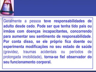 Geralmente a pessoa teve responsabilidades de
adulto desde cedo. Pode ser que tenha tido pais ou
irmãos com doenças incapacitantes, concorrendo
para aumentar seu sentimento de responsabilidade.
Por conta disso, se ele próprio fica doente ou
experimenta modificações no seu estado de saúde
(gravidez, traumas acidentais ou períodos de
prolongada imobilidade), torna-se fiel observador do
seu funcionamento corporal.
 