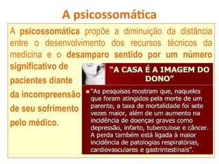 A psicossomática
A psicossomática propõe a diminuição da distância
entre o desenvolvimento dos recursos técnicos da
medicina e o desamparo sentido por um número
significativo de
pacientes diante
da incompreensão
de seu sofrimento
pelo médico.
 