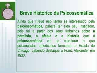Breve Histórico da Psicossomática
Ainda que Freud não tenha se interessado pela
psicossomática, parece ter sido seu instigador,
pois foi a partir dos seus trabalhos sobre a
paralisia, a afasia e a histeria que a
psicossomática vai se estruturar e que
psicanalistas americanos formaram a Escola de
Chicago, cabendo destaque a Franz Alexander em
1930.
 