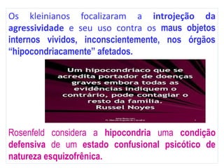 Os kleinianos focalizaram a introjeção da
agressividade e seu uso contra os maus objetos
internos vividos, inconscientemente, nos órgãos
“hipocondriacamente” afetados.
Rosenfeld considera a hipocondria uma condição
defensiva de um estado confusional psicótico de
natureza esquizofrênica.
 