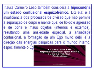 Inaura Carneiro Leão também considera a hipocondria
um estado confusional esquizofrênico. Diz ela: é a
insuficiência dos processos de divisão que não permite
a separação de corpo e mente que, de libido e agressão
e de bons e maus objetos (internos e externos),
resultando uma ansiedade especial, a ansiedade
confusional, a formação de um Ego muito débil e a
direção das energias psíquicas para o mundo interno,
especialmente o Ego corporal.
 