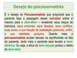 Desejo do psicossomatista
É o desejo do Psicossomatista que propiciará que o
paciente faça a passagem desse mal-dizer sobre si
mesmo para o bem-dizer – revelando seus traços de
estrutura, seus sintomas, seus desejos, seus conflitos,
suas dores, a sua fixação de (satisfação pulsional), enfim,
a sua realidade psíquica. Quanto mais o
psicossomatista souber escutar os significantes na fala
do paciente, tanto mais o paciente será levado a bem-
dizê-los. Ou seja, a ética do bem-escutar produz o efeito
do bem-dizer.
 