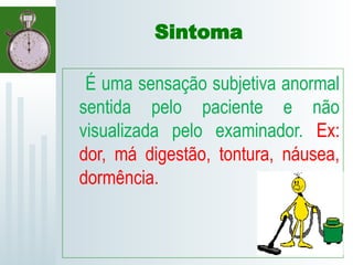 Sintoma
É uma sensação subjetiva anormal
sentida pelo paciente e não
visualizada pelo examinador. Ex:
dor, má digestão, tontura, náusea,
dormência.
 