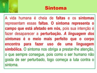 Sintoma
A vida humana é cheia de faltas e os sintomas
representam essas faltas. O sintoma representa o
campo que está afetado em nós, pois sua intenção é
fazer desaparecer a perturbação. A linguagem dos
sintomas é o meio mais perfeito que o corpo
encontra para fazer uso de uma linguagem
simbólica. O sintoma nos obriga a prestar-lhe atenção,
o que sempre consegue, pois como o ser humano não
gosta de ser perturbado, logo começa a luta contra o
sintoma.
 