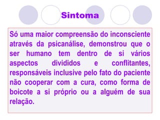 Sintoma
Só uma maior compreensão do inconsciente
através da psicanálise, demonstrou que o
ser humano tem dentro de si vários
aspectos divididos e conflitantes,
responsáveis inclusive pelo fato do paciente
não cooperar com a cura, como forma de
boicote a si próprio ou a alguém de sua
relação.
 