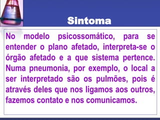 Sintoma
No modelo psicossomático, para se
entender o plano afetado, interpreta-se o
órgão afetado e a que sistema pertence.
Numa pneumonia, por exemplo, o local a
ser interpretado são os pulmões, pois é
através deles que nos ligamos aos outros,
fazemos contato e nos comunicamos.
 