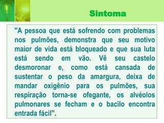 Sintoma
"A pessoa que está sofrendo com problemas
nos pulmões, demonstra que seu motivo
maior de vida está bloqueado e que sua luta
está sendo em vão. Vê seu castelo
desmoronar e, como está cansada de
sustentar o peso da amargura, deixa de
mandar oxigênio para os pulmões, sua
respiração torna-se ofegante, os alvéolos
pulmonares se fecham e o bacilo encontra
entrada fácil”.
 