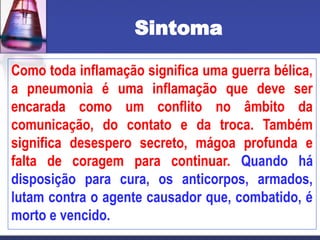 Sintoma
Como toda inflamação significa uma guerra bélica,
a pneumonia é uma inflamação que deve ser
encarada como um conflito no âmbito da
comunicação, do contato e da troca. Também
significa desespero secreto, mágoa profunda e
falta de coragem para continuar. Quando há
disposição para cura, os anticorpos, armados,
lutam contra o agente causador que, combatido, é
morto e vencido.
 