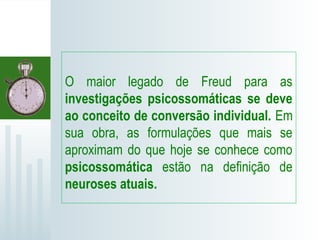 O maior legado de Freud para as
investigações psicossomáticas se deve
ao conceito de conversão individual. Em
sua obra, as formulações que mais se
aproximam do que hoje se conhece como
psicossomática estão na definição de
neuroses atuais.
 