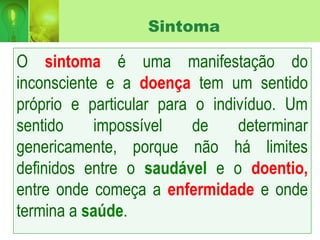 Sintoma
O sintoma é uma manifestação do
inconsciente e a doença tem um sentido
próprio e particular para o indivíduo. Um
sentido impossível de determinar
genericamente, porque não há limites
definidos entre o saudável e o doentio,
entre onde começa a enfermidade e onde
termina a saúde.
 
