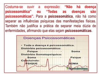 Costuma-se ouvir a expressão: “Não há doença
psicossomática” ou “Todas as doenças são
psicossomáticas”. Para a psicossomática, não há como
separar as influências psíquicas das manifestações físicas.
Também não justifica a prática de separar meia dúzia de
enfermidades, afirmando que elas sejam psicossomáticas.
 