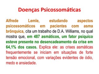 Doenças Psicossomáticas
Alfrede Lemle, estudando aspectos
psicossomáticos em pacientes com asma
brônquica, cita um trabalho de D.A. Williams, no qual
mostra que, em 487 asmáticos, um fator psíquico
esteve presente no desencadeamento da crise em
64,1% dos casos. Explica ele: as crises asmáticas
frequentemente se iniciam em situações de forte
tensão emocional, com variações evidentes de ódio,
medo e ansiedade.
 