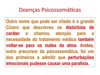 Doenças Psicossomáticas
Outro nome que pode ser citado é o grande
Cícero que descreveu os distúrbios de
caráter e chamou atenção para a
necessidade do tratamento médico também
voltar-se para os males da alma. Aretes,
outro precursor da psicossomática, foi um
dos primeiros a admitir que perturbações
emocionais pudesse causar uma paralisia.
 