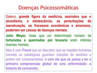 Doenças Psicossomáticas
Galeno, grande figura da medicina, assinalou que o
alcoolismo, a adolescência, as perturbações da
menstruação, os fracassos econômicos e amorosos,
poderiam ser causas de doenças mentais.
John Weyer, disse que um determinado número de
torturados e queimados por bruxaria eram infelizes
doentes mentais.
Mas é com Freud que se descobre que as reações humanas
normais ou patológicas guardam relações de sentidos e
podem ser compreendidas; é com ele que se passa a ter a
primeira compreensão global de uma enfermidade: a
histeria de conversão.
 