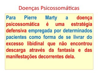 Doenças Psicossomáticas
Para Pierre Marty a doença
psicossomática é uma estratégia
defensiva empregada por determinados
pacientes como forma de se livrar do
excesso libidinal que não encontrou
descarga através da fantasia e das
manifestações decorrentes dela.
 