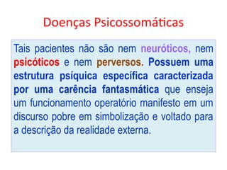 Doenças Psicossomáticas
Tais pacientes não são nem neuróticos, nem
psicóticos e nem perversos. Possuem uma
estrutura psíquica específica caracterizada
por uma carência fantasmática que enseja
um funcionamento operatório manifesto em um
discurso pobre em simbolização e voltado para
a descrição da realidade externa.
 