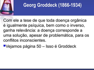 Georg Groddeck (1866-1934)
Com ele a tese de que toda doença orgânica
é igualmente psíquica, bem como o inverso,
ganha relevância: a doença corresponde a
uma solução, apesar de problemática, para os
conflitos inconscientes.
Vejamos página 50 – Isso é Groddeck
 