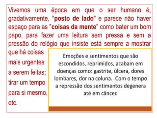 Vivemos uma época em que o ser humano é,
gradativamente, "posto de lado" e parece não haver
espaço para as "coisas da mente" como bater um bom
papo, para fazer uma leitura sem pressa e sem a
pressão do relógio que insiste está sempre a mostrar
que há coisas
mais urgentes
a serem feitas;
tirar um tempo
para si mesmo,
etc.
 
