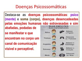 Doenças Psicossomáticas
Destaca-se as doenças psicossomáticas: psico
(mente) e soma (corpo), doenças desencadeadas
pelas emoções humanas não extravasadas e sim
abafadas, podadas de
se manifestar e que
encontram no corpo um
canal de comunicação
visível e perceptível.
 