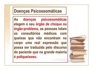 Doenças Psicossomáticas
As doenças psicossomáticas
elegem o seu órgão de choque ou
órgão-problema, as pessoas lotam
os consultórios médicos com
queixas que não encontram no
corpo uma real expressão que
possa ser traduzida pelo discurso
do paciente que na grande maioria
é poliqueixoso.
 