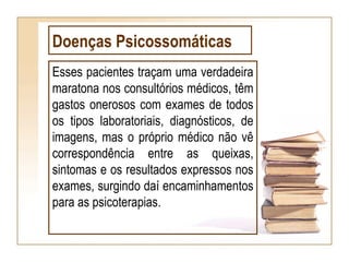 Doenças Psicossomáticas
Esses pacientes traçam uma verdadeira
maratona nos consultórios médicos, têm
gastos onerosos com exames de todos
os tipos laboratoriais, diagnósticos, de
imagens, mas o próprio médico não vê
correspondência entre as queixas,
sintomas e os resultados expressos nos
exames, surgindo daí encaminhamentos
para as psicoterapias.
 