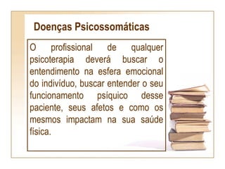 Doenças Psicossomáticas
O profissional de qualquer
psicoterapia deverá buscar o
entendimento na esfera emocional
do indivíduo, buscar entender o seu
funcionamento psíquico desse
paciente, seus afetos e como os
mesmos impactam na sua saúde
física.
 