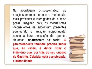 Na abordagem psicossomática, as
relações entre o corpo e a mente são
mais próximas e interligadas do que se
possa imaginar, pois, os mecanismos
inconscientes se encontram presentes
permeando a relação corpo-mente,
dando a falsa sensação de que os
sintomas "apareceram do nada”. O
psicoterapeuta também precisa saber
que, às vezes, é difícil dizer o
indivíduo que, por trás do seu quadro
de Gastrite, Cefaleia, está a ansiedade,
a irritabilidade.
 