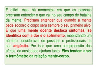 É difícil, mas, há momentos em que as pessoas
precisam entender o que vai no seu campo de batalha
da mente. Precisam entender que quando a mente
pede socorro o corpo será sempre o seu primeiro alvo.
E que uma mente doente desloca sintomas, se
identifica com a dor e o sofrimento, mobilizando um
número considerável de pessoas e profissionais na
sua angústia. Por isso que uma compreensão dos
afetos, da ansiedade ajudam tanto. Eles tendem a ser
o termômetro da relação mente-corpo.
 