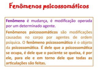 Fenômenos psicossomáticos
Fenômeno é mudança, é modificação operada
por um determinado agente.
Fenômenos psicossomáticos são modificações
causadas no corpo por agentes de ordem
psíquica. O fenômeno psicossomático é o objeto
da psicossomática. É dele que a psicossomática
se ocupa, é dele que o paciente se queixa, é por
ele, para ele e em torno dele que todas as
articulações são feitas.
 