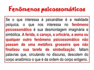 Fenômenos psicossomáticos
Se o que interessa à psicanálise é a realidade
psíquica, o que nos interessa no fenômeno
psicossomático é sua desmontagem imaginária e
simbólica. A ferida, o caroço, a urticária, a asma ou
qualquer outro fenômeno psicossomático não
passam de uma metáfora grosseira que não
finalizou sua tarefa de simbolização; faltam
palavras que, circulando no discurso, descolem do
corpo anatômico o que é da ordem do corpo erógeno.
 