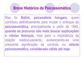 Breve Histórico da Psicossomática
Mas foi Balint, psicanalista húngaro, quem
contrbuiu definitivamente para mudar o enfoque da
psicossomática, principalmente a partir de 1945,
quando se procurou não mais buscar explicações
e rotular doenças, mas para a importância da
relação médico-paciente, evidenciando-se uma
crescente significação da conduta, ou atitude
psicossomática, considerada válida até hoje.
 