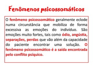 Fenômenos psicossomáticos
O fenômeno psicossomático geralmente eclode
numa circunstância que mobiliza de forma
excessiva as emoções do indivíduo. São
emoções muito fortes, tais como ódio, angústia,
separações, perdas que vão além da capacidade
do paciente encontrar uma solução. O
fenômeno psicossomático é a saída encontrada
pelo conflito psíquico.
 