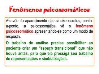 Fenômenos psicossomáticos
Através do aparecimento dos sinais secretos, ponto-
a-ponto, a psicossomática vê o fenômeno
psicossomático apresentando-se como um modo de
resposta.
O trabalho de análise precisa possibilitar ao
paciente criar um “espaço transicional” que não
houve antes, para que ele prossiga seu trabalho
de representações e simbolizações.
 