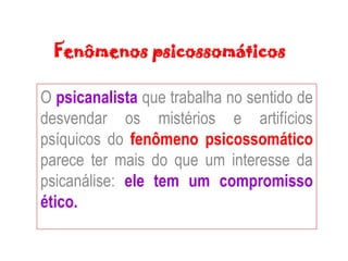 Fenômenos psicossomáticos
O psicanalista que trabalha no sentido de
desvendar os mistérios e artifícios
psíquicos do fenômeno psicossomático
parece ter mais do que um interesse da
psicanálise: ele tem um compromisso
ético.
 