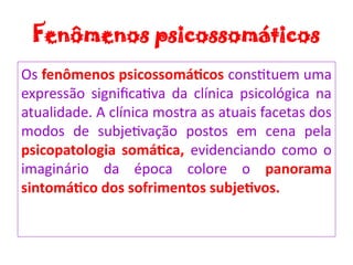 Fenômenos psicossomáticos
Os fenômenos psicossomáticos constituem uma
expressão significativa da clínica psicológica na
atualidade. A clínica mostra as atuais facetas dos
modos de subjetivação postos em cena pela
psicopatologia somática, evidenciando como o
imaginário da época colore o panorama
sintomático dos sofrimentos subjetivos.
 