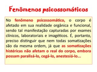 Fenômenos psicossomáticos
No fenômeno psicossomático, o corpo é
afetado em sua realidade orgânica e funcional,
sendo tal manifestação capturadas por exames
clínicos, laboratoriais e imagéticos. É, portanto,
preciso distinguir que nem todas somatizações
são da mesma ordem, já que as somatizações
histéricas não afetam o real do corpo, embora
possam paralisá-lo, cegá-lo, anestesiá-lo...
 